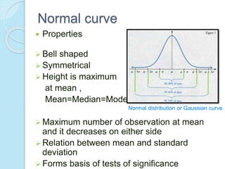 Normal curve
 Properties
 Bell shaped
 Symmetrical
 Height is maximum
at mean ,
Mean=Median=Mode
 Maximum number of observation at mean
and it decreases on either side
 Relation between mean and standard
deviation
 Forms basis of tests of significance
Normal distribution or Gaussian curve
 