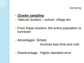  Cluster sampling
 Natural clusters – school, village etc.
 From these clusters- the entire population is
surveyed
 Advantages: Simple
Involves less time and cost
 Disadvantage : Higher standard error
Sampling
 
