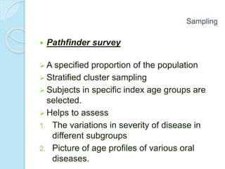 Pathfinder survey
 A specified proportion of the population
 Stratified cluster sampling
 Subjects in specific index age groups are
selected.
 Helps to assess
1. The variations in severity of disease in
different subgroups
2. Picture of age profiles of various oral
diseases.
Sampling
 
