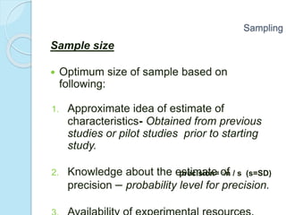 Sample size
 Optimum size of sample based on
following:
1. Approximate idea of estimate of
characteristics- Obtained from previous
studies or pilot studies prior to starting
study.
2. Knowledge about the estimate of
precision – probability level for precision.
Sampling
precision= √n / s (s=SD)
 