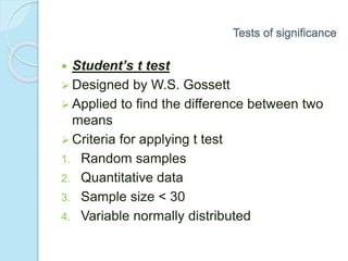  Student’s t test
 Designed by W.S. Gossett
 Applied to find the difference between two
means
 Criteria for applying t test
1. Random samples
2. Quantitative data
3. Sample size < 30
4. Variable normally distributed
Tests of significance
 