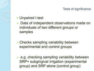  Unpaired t test
 Data of independent observations made on
individuals of two different groups or
samples
 Checks sampling variability between
experimental and control groups
 e.g. checking sampling variability between
SRP+ subgingival irrigation (experimental
group) and SRP alone (control group)
Tests of significance
 