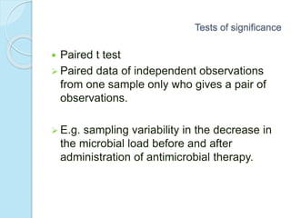  Paired t test
 Paired data of independent observations
from one sample only who gives a pair of
observations.
 E.g. sampling variability in the decrease in
the microbial load before and after
administration of antimicrobial therapy.
Tests of significance
 