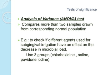  Analysis of Variance (ANOVA) test
 Compares more than two samples drawn
from corresponding normal population
 E.g : to check if different agents used for
subgingival irrigation have an effect on the
decrease in microbial load.
Use 3 groups (chlorhexidine , saline,
povidone iodine)
Tests of significance
 