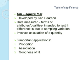 Chi – square test
 Developed by Karl Pearson
 Data measured - terms of
attributes/qualities- intended to test if
difference is due to sampling variation
 Involves calculation of a quantity
 3 important applications:
1. Proportion
2. Association
3. Goodness of fit
Tests of significance
 