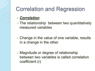 Correlation and Regression
 Correlation
 The relationship between two quantitatively
measured variables
 Change in the value of one variable, results
in a change in the other
 Magnitude or degree of relationship
between two variables is called correlation
coefficient (r)
 