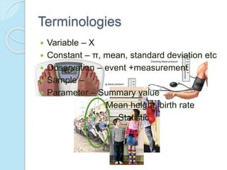  Variable – X
 Constant – π, mean, standard deviation etc
 Observation – event +measurement
 Sample –
 Parameter – Summary value
Mean height, birth rate
Statistic
Terminologies
 
