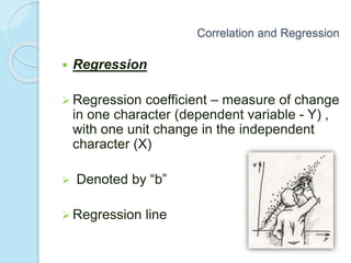  Regression
 Regression coefficient – measure of change
in one character (dependent variable - Y) ,
with one unit change in the independent
character (X)
 Denoted by “b”
 Regression line
Correlation and Regression
 