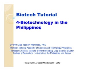 Biotech Tutorial
4-Biotechnology in the
Philippines
Evelyn Mae Tecson-Mendoza, PhD
Member, National Academy of Science and Technology Philippines
Professor Emeritus, Institute of Plant Breeding, Crop Science Cluster,
College of Agriculture, University of the Philippines Los Baños
©Copyright EMTecsonMendoza 2004-2013
 