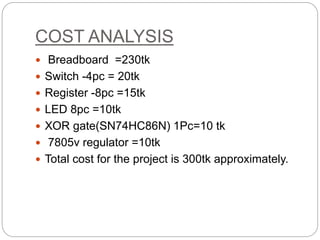 COST ANALYSIS
 Breadboard =230tk
 Switch -4pc = 20tk
 Register -8pc =15tk
 LED 8pc =10tk
 XOR gate(SN74HC86N) 1Pc=10 tk
 7805v regulator =10tk
 Total cost for the project is 300tk approximately.
 