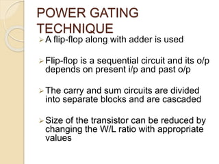 POWER GATING
TECHNIQUE
A flip-flop along with adder is used
Flip-flop is a sequential circuit and its o/p
depends on present i/p and past o/p
The carry and sum circuits are divided
into separate blocks and are cascaded
Size of the transistor can be reduced by
changing the W/L ratio with appropriate
values
 