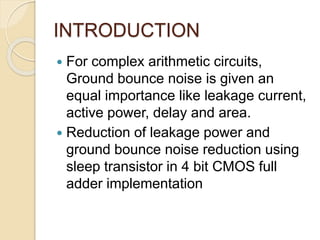 INTRODUCTION
 For complex arithmetic circuits,
Ground bounce noise is given an
equal importance like leakage current,
active power, delay and area.
 Reduction of leakage power and
ground bounce noise reduction using
sleep transistor in 4 bit CMOS full
adder implementation
 