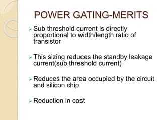 POWER GATING-MERITS
Sub threshold current is directly
proportional to width/length ratio of
transistor
This sizing reduces the standby leakage
current(sub threshold current)
Reduces the area occupied by the circuit
and silicon chip
Reduction in cost
 