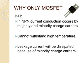 WHY ONLY MOSFET ?
BJT:
In NPN current conduction occurs by
majority and minority charge carriers
Cannot withstand high temperature
Leakage current will be dissipated
because of minority charge carriers
 
