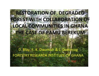 RESTORATION OF  DEGRADED 
FOREST WITH COLLABORATION OF 
 LOCAL COMMUNITIES IN GHANA
  THE CASE OF PAMU BEREKUM


   D. Blay, F. K. Dwomoh & L. Damnyag
FORESTRY RESEARCH INSTITUTE OF GHANA
 
