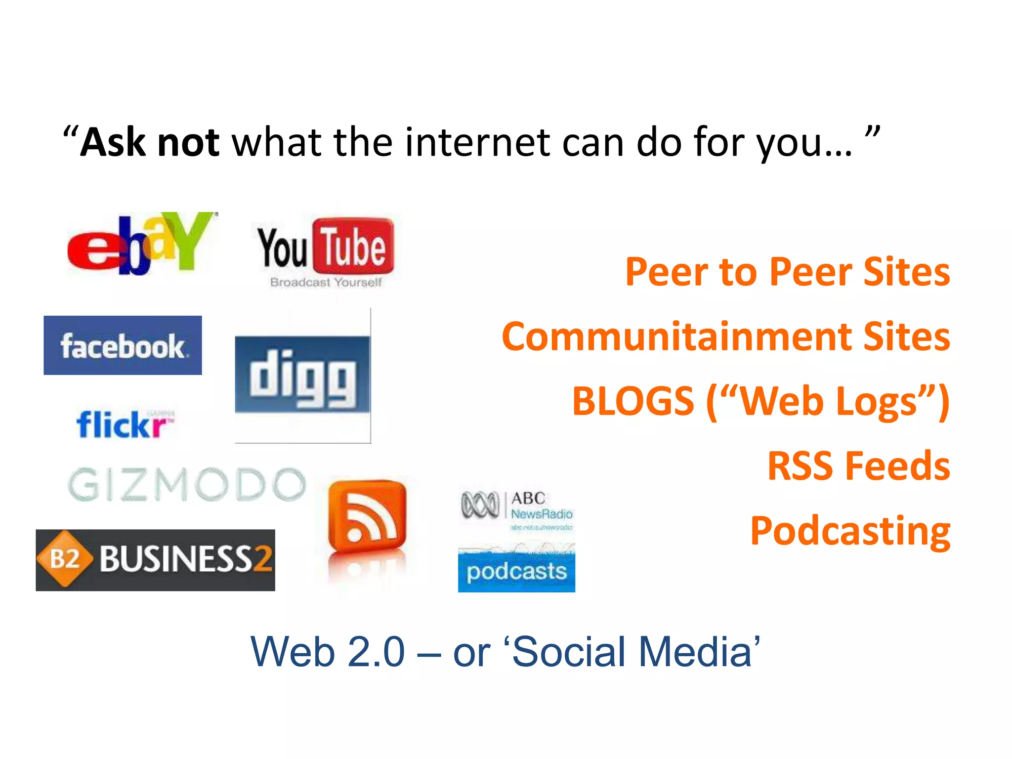 “Ask not what the internet can do for you… ”

                            Peer to Peer Sites
                       Communitainment Sites
                          BLOGS (“Web Logs”)
                                    RSS Feeds
                                   Podcasting

          Web 2.0 – or „Social Media‟
 
