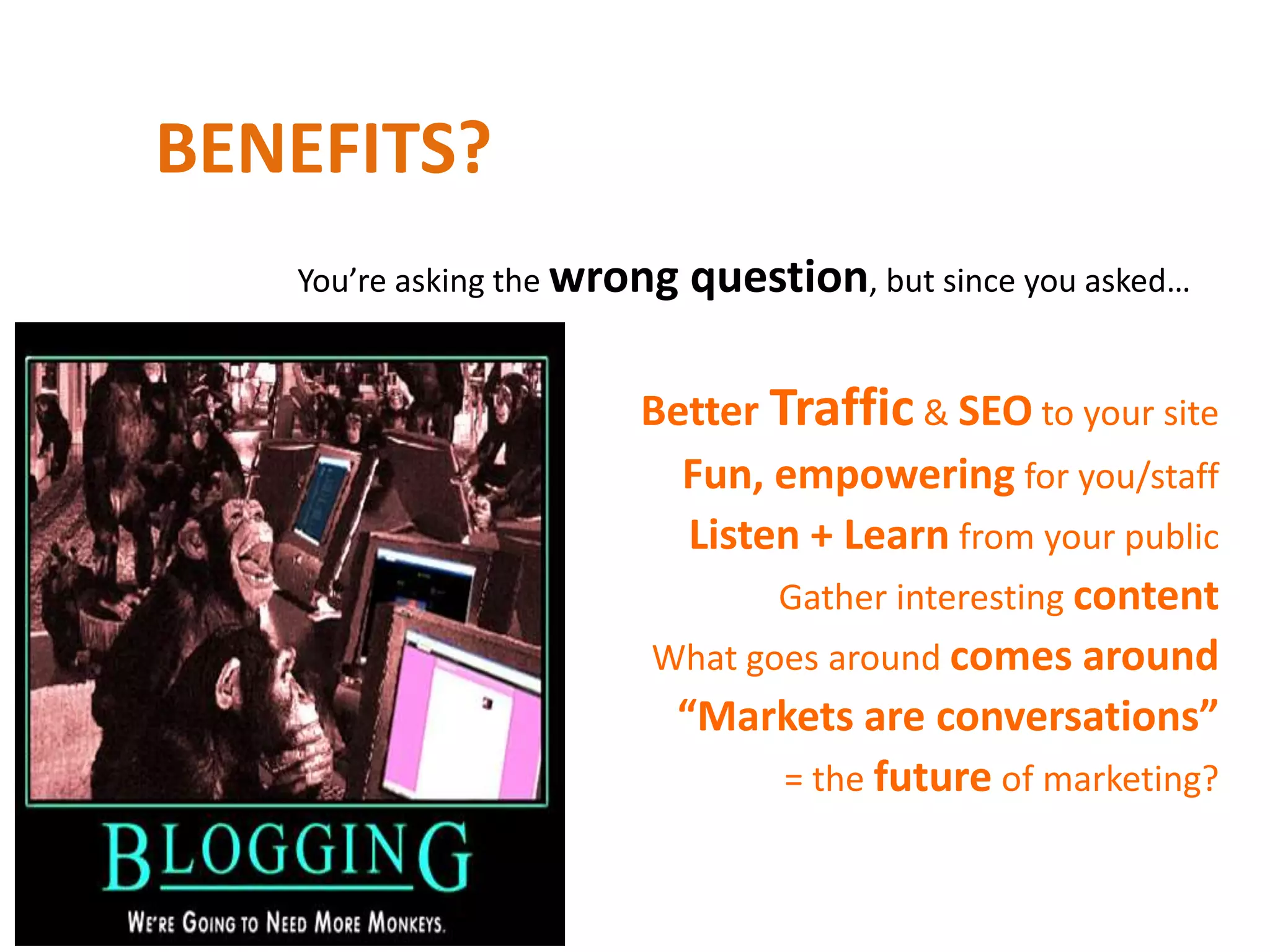 BENEFITS?
   You’re asking the wrong   question, but since you asked…

                       Better Traffic & SEO to your site
                         Fun, empowering for you/staff
                         Listen + Learn from your public
                              Gather interesting content
                       What goes around comes around
                        “Markets are conversations”
                               = the future of marketing?
 