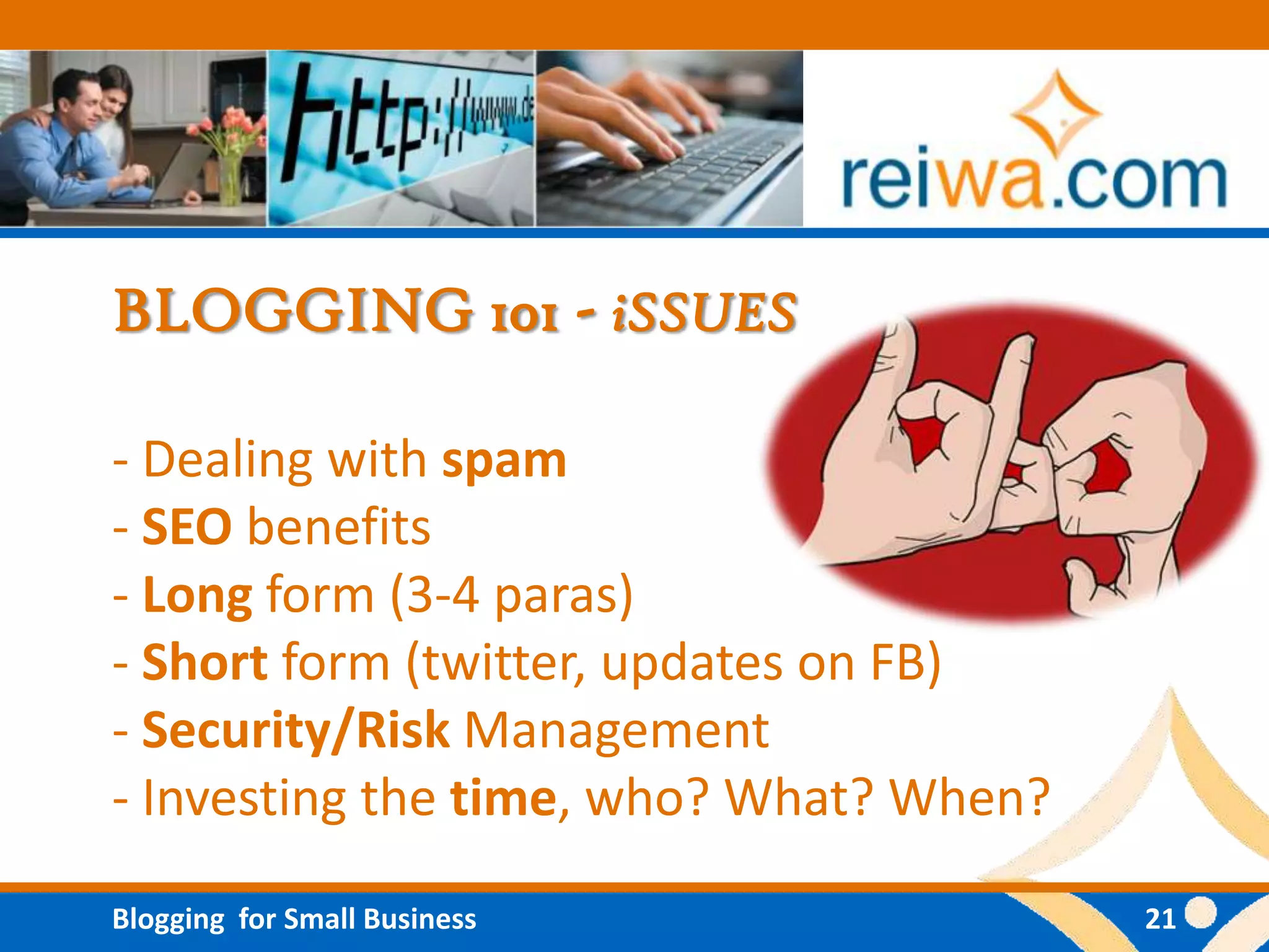 BLOGGING 101 - iSSUES

- Dealing with spam
- SEO benefits
- Long form (3-4 paras)
- Short form (twitter, updates on FB)
- Security/Risk Management
- Investing the time, who? What? When?

Blogging for Small Business              21
 