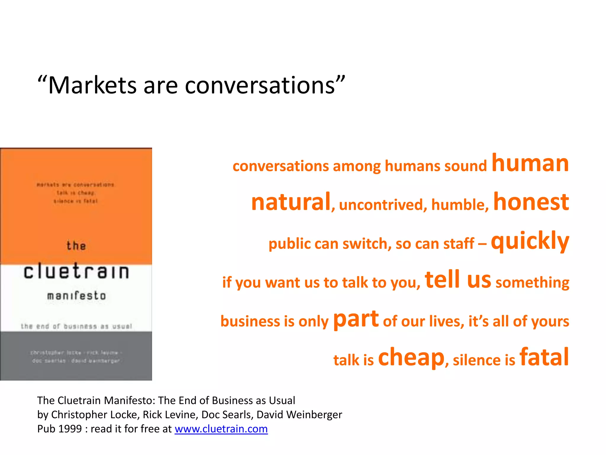 “Markets are conversations”

                                        conversations among humans sound human

                                          natural, uncontrived, humble, honest
                                            public can switch, so can staff – quickly

                                     if you want us to talk to you, tell us something

                                     business is only part of our lives, it’s all of yours

                                                      talk is cheap, silence is fatal

The Cluetrain Manifesto: The End of Business as Usual
by Christopher Locke, Rick Levine, Doc Searls, David Weinberger
Pub 1999 : read it for free at www.cluetrain.com
 