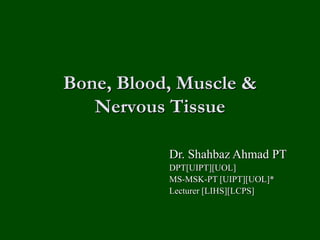 Bone, Blood, Muscle &
Nervous Tissue
Dr. Shahbaz Ahmad PT
DPT[UIPT][UOL]
MS-MSK-PT [UIPT][UOL]*
Lecturer [LIHS][LCPS]
 