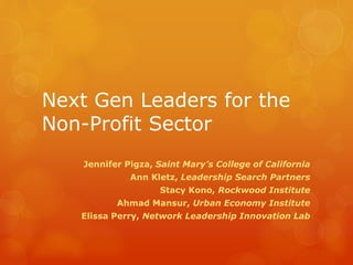 Next Gen Leaders for the
Non-Profit Sector
Jennifer Pigza, Saint Mary’s College of California
Ann Kletz, Leadership Search Partners
Stacy Kono, Rockwood Institute
Ahmad Mansur, Urban Economy Institute
Elissa Perry, Network Leadership Innovation Lab
 