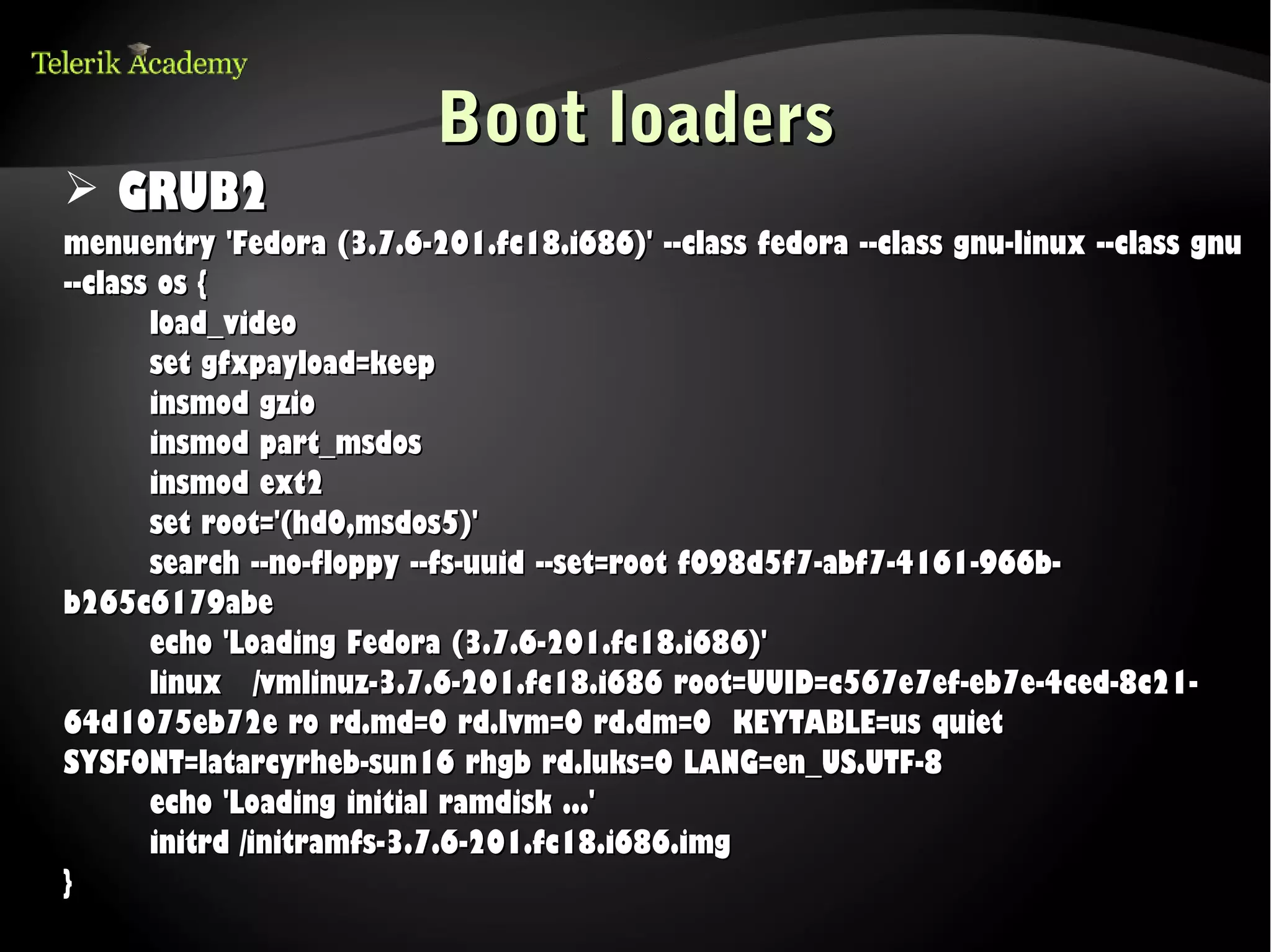Boot loaders
➢ GRUB2
menuentry 'Fedora (3.7.6-201.fc18.i686)' --class fedora --class gnu-linux --class gnu
--class os {
       load_video
       set gfxpayload=keep
       insmod gzio
       insmod part_msdos
       insmod ext2
       set root='(hd0,msdos5)'
       search --no-floppy --fs-uuid --set=root f098d5f7-abf7-4161-966b-
b265c6179abe
       echo 'Loading Fedora (3.7.6-201.fc18.i686)'
       linux /vmlinuz-3.7.6-201.fc18.i686 root=UUID=c567e7ef-eb7e-4ced-8c21-
64d1075eb72e ro rd.md=0 rd.lvm=0 rd.dm=0 KEYTABLE=us quiet
SYSFONT=latarcyrheb-sun16 rhgb rd.luks=0 LANG=en_US.UTF-8
       echo 'Loading initial ramdisk ...'
       initrd /initramfs-3.7.6-201.fc18.i686.img
}
 