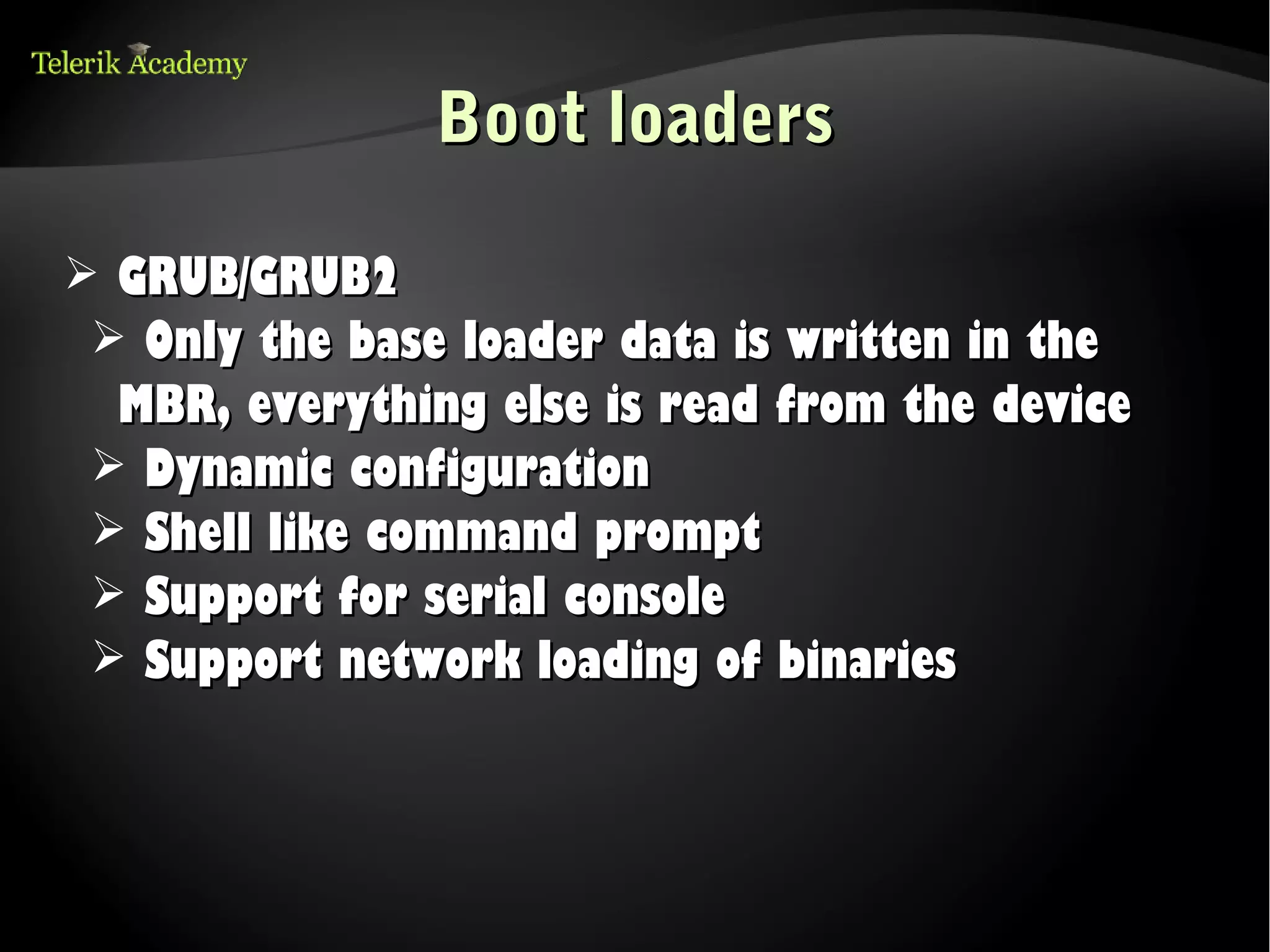 Boot loaders

➢ GRUB/GRUB2
 ➢ Only the base loader data is written in the
  MBR, everything else is read from the device
 ➢ Dynamic configuration
 ➢ Shell like command prompt
 ➢ Support for serial console
 ➢ Support network loading of binaries
 