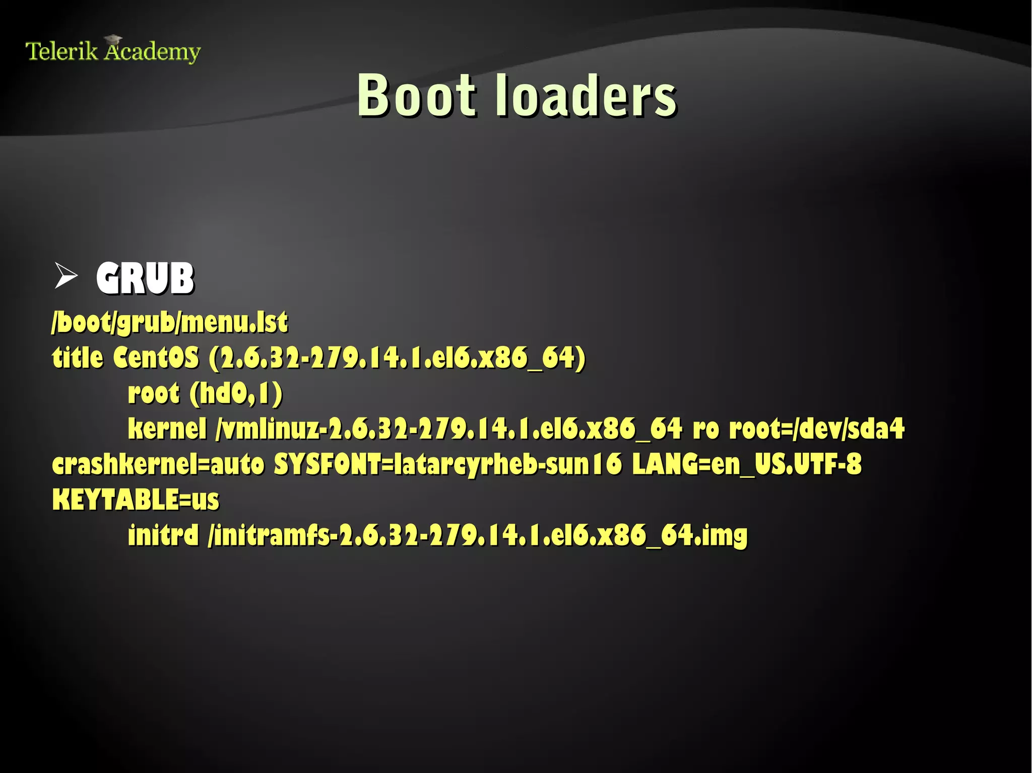 Boot loaders


➢ GRUB
/boot/grub/menu.lst
title CentOS (2.6.32-279.14.1.el6.x86_64)
       root (hd0,1)
       kernel /vmlinuz-2.6.32-279.14.1.el6.x86_64 ro root=/dev/sda4
crashkernel=auto SYSFONT=latarcyrheb-sun16 LANG=en_US.UTF-8
KEYTABLE=us
       initrd /initramfs-2.6.32-279.14.1.el6.x86_64.img
 