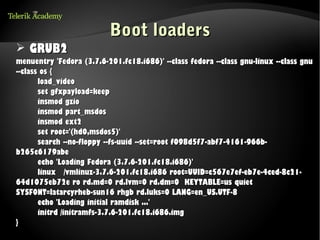 Boot loaders
➢ GRUB2
menuentry 'Fedora (3.7.6-201.fc18.i686)' --class fedora --class gnu-linux --class gnu
--class os {
       load_video
       set gfxpayload=keep
       insmod gzio
       insmod part_msdos
       insmod ext2
       set root='(hd0,msdos5)'
       search --no-floppy --fs-uuid --set=root f098d5f7-abf7-4161-966b-
b265c6179abe
       echo 'Loading Fedora (3.7.6-201.fc18.i686)'
       linux /vmlinuz-3.7.6-201.fc18.i686 root=UUID=c567e7ef-eb7e-4ced-8c21-
64d1075eb72e ro rd.md=0 rd.lvm=0 rd.dm=0 KEYTABLE=us quiet
SYSFONT=latarcyrheb-sun16 rhgb rd.luks=0 LANG=en_US.UTF-8
       echo 'Loading initial ramdisk ...'
       initrd /initramfs-3.7.6-201.fc18.i686.img
}
 