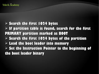 ➢ Search the first 1024 bytes
➢ If partition table is found, search for the first
PRIMARY partition marked as BOOT
➢ Search the first 1024 bytes of the partition
➢ Load the boot loader into memory
➢ Set the Instruction Pointer to the beginning of
the boot loader binary
 