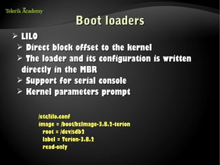 Boot loaders
➢ LILO
 ➢ Direct block offset to the kernel
 ➢ The loader and its configuration is written
  directly in the MBR
 ➢ Support for serial console
 ➢ Kernel parameters prompt


      /etc/lilo.conf
      image = /boot/bzImage-3.8.2-terion
        root = /dev/sdb2
        label = Terion-3.8.2
        read-only
 