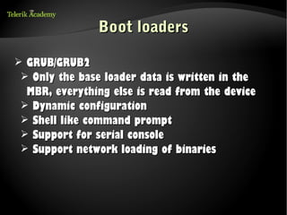 Boot loaders

➢ GRUB/GRUB2
 ➢ Only the base loader data is written in the
  MBR, everything else is read from the device
 ➢ Dynamic configuration
 ➢ Shell like command prompt
 ➢ Support for serial console
 ➢ Support network loading of binaries
 