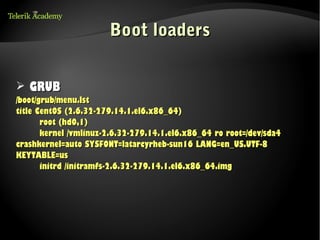 Boot loaders


➢ GRUB
/boot/grub/menu.lst
title CentOS (2.6.32-279.14.1.el6.x86_64)
       root (hd0,1)
       kernel /vmlinuz-2.6.32-279.14.1.el6.x86_64 ro root=/dev/sda4
crashkernel=auto SYSFONT=latarcyrheb-sun16 LANG=en_US.UTF-8
KEYTABLE=us
       initrd /initramfs-2.6.32-279.14.1.el6.x86_64.img
 