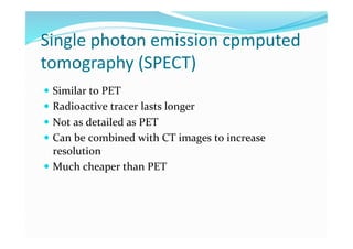 Single photon emission cpmputed 
tomography (SPECT) 
  Similar to PET 
  Radioactive tracer lasts longer 
  Not as detailed as PET 
  Can be combined with CT images to increase 
   resolution 
  Much cheaper than PET 
 