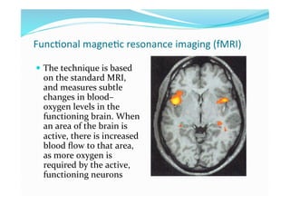 Func+onal magne+c resonance imaging (fMRI) 

  The technique is based 
  on the standard MRI, 
  and measures subtle 
  changes in blood–
  oxygen levels in the 
  functioning brain. When 
  an area of the brain is 
  active, there is increased 
  blood ﬂow to that area, 
  as more oxygen is 
  required by the active, 
  functioning neurons 
 