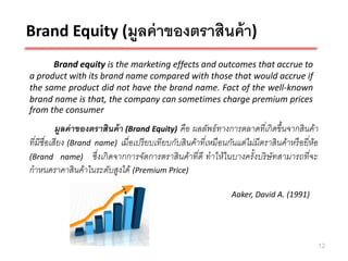 Brand Equity (มูลค่ าของตราสินค้ า)
      Brand equity is the marketing effects and outcomes that accrue to
a product with its brand name compared with those that would accrue if
the same product did not have the brand name. Fact of the well-known
brand name is that, the company can sometimes charge premium prices
from the consumer
         มูลค่ าของตราสินค้ า (Brand Equity) คือ ผลลัพธ์ ทางการตลาดทีเ่ กิ ดขึ้นจากสิ นค้า
ทีมีชือเสียง (Brand name) เมื ่อเปรี ยบเทียบกับสิ นค้าทีเ่ หมื อนกันแต่ไม่มีตราสิ นค้าหรื อยี ่ห้อ
  ่ ่
(Brand name) ซึ่ งเกิ ดจากการจัดการตราสิ นค้าที ่ดี ทาให้ในบางครั้งบริ ษัทสามารถที ่จะ
กาหนดราคาสิ นค้าในระดับสูงได้ (Premium Price)

                                                                    Aaker, David A. (1991)




                                                                                                 12
 