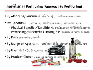 เกณฑ์ ในการ Positioning (Approach to Positioning)
• By Attribute/Feature เช่น เนื ้อเนียมนุ่ม, ไม่เหนียวเหนอะหนะ ฯลฯ
• By Benefits เช่น ป้องกันฟั นผุ, เสริมสร้ างแคลเซียม, ร่างกายแข็งแรง ฯลฯ
    - Physical Benefit > Tangible เช่น ทาให้ ผมดกดา, ทาให้ หน้ าใสกระจ่าง
    - Psychological Benefit > Intangible เช่น ทาให้ จิตใจแจ่มใส, ฉลาด
• By Price เช่น ราคาสูง, ราคาต่า
• By Usage or Application เช่น ใช้ ทา, ใช้ ดื่ม, ใช้ ร่วมกับผลิตภัณฑ์อื่น ฯลฯ
• By User เช่น ผู้หญิง, ผู้ชาย, Metro sexual
• By Product Class เช่น ระดับสูง, ระดับกลาง, ระดับล่าง

                                                                            22
 