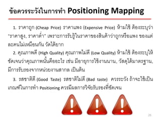 ข้ อควรระวังในการทา Positioning Mapping
  1.  ราคาถูก (Cheap Price) ราคาแพง (Expensive Price) ห้ ามใช้ ต้ องระบุว่า
“ราคาสูง, ราคาต่า” เพราะการรับรู้ ในราคาของสินค้ าว่าถูกหรื อแพง ของแต่
ละคนไม่เหมือนกัน วัดได้ ยาก
   2. คุณภาพดี (High Quality) คุณภาพไม่ดี (Low Quality) ห้ ามใช้ ต้ องระบุให้
ชัดเจนว่าคุณภาพนันคืออะไร เช่น มีอายุการใช้ งานนาน, วัสดุได้ มาตรฐาน,
                   ้
มีการรับรองจากหน่วยงานสากล เป็ นต้ น
   3. รสชาติดี (Good Taste) รสชาติไม่ดี (Bad taste) ควรระวัง ถ้ าจะใช้ เป็ น
เกณฑ์ในการทา Positioning ควรมีผลการวิจยรับรองที่ชดเจน
                                          ั         ั


                                                                          26
 