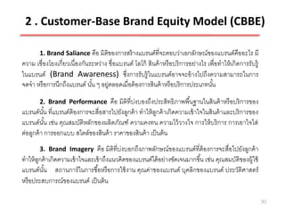 2 . Customer-Base Brand Equity Model (CBBE)

       1. Brand Saliance คือ มิติของการสร้ างแบรนด์ที่จะตอบว่าเอกลักษณ์ของแบรนด์คืออะไร มี
ความ เชื่องโยงเกี่ยวเนื่องกันระหว่าง ชื่อแบรนด์ โลโก้ สินค้ าหรื อบริ การอย่างไร เพื่อทาให้ เกิดการรับรู้
ในแบรนด์ (Brand Awareness) ซึงการรับรู้ ในแบรนด์อาจจะอ้ างไปถึงความสามารถในการ
                                            ่
จดจา หรื อการนึกถึงแบรนด์ นัน ๆ อยู่ตลอดเมื่อต้ องการสินค้ าหรื อบริ การประเภทนัน
                              ้                                                    ้
       2. Brand Performance        คือ มิติที่บ่งบองถึงประสิทธิภาพพื ้นฐานในสินค้ าหรื อบริ การของ
แบรนด์นน ที่แบรนด์ต้องการจะสื่อสารไปยังลูกค้ า ทาให้ ลกค้ าเกิดความเข้ าใจในสินค้ าและบริ การของ
          ั้                                            ู
แบรนด์นน เช่น คุณสมบัติหลักของผลิตภัณฑ์ ความคงทน ความไว้ วางใจ การให้ บริ การ การเอาใจใส่
          ั้
ต่อลูกค้ า การออกแบบ สไตล์ของสินค้ า ราคาของสินค้ า เป็ นต้ น
       3. Brand Imagery        คือ มิติที่บ่งบอกถึงภาพลักษณ์ของแบรนด์ที่ต้องการจะสื่อไปยังลูกค้ า
ทาให้ ลกค้ าเกิดความเข้ าใจและเข้ าถึงแนวคิดของแบรนด์ได้ อย่างชัดเจนมากขึ ้น เช่น คุณสมบัติของผู้ใช้
       ู
แบรนด์นน สถานการ์ ในการซื ้อหรื อการใช้ งาน คุณค่าของแบรนด์ บุคลิกของแบรนด์ ประวัติศาสตร์
         ั้
หรื อประสบการณ์ของแบรนด์ เป็ นต้ น

                                                                                                            30
 