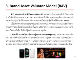 3. Brand Asset Valuator Model (BAV)
      3.1) ความแตกต่ าง (Differentiation : D)     แบรนด์จะประสบความสาเร็ จในตลาดได้
จาเป็ นต้ องมีความแตกต่าง เพราะความแตกต่างจะทาให้ แบรนด์ของคุณมีความโดดเด่นกว่า
แบรนด์ของคูแข่ง ทาให้ เกิดการจดจาและความสนใจในกลุมผู้บริ โภคได้ ง่าย เช่น iPhone
              ่                                        ่
       เมื่อไหร่ ก็ตามที่สินค้ าของแต่ละแบรนด์ในตลาดไม่มีความแตกต่างกันเลย ผู้บริ โภคจะ
หันมาพิจารณาเรื่ องราราและโปรโมชันแทน แล้ วหายนะจากสงครามประเภท ลด แลก แจก
                                        ่
แถม ก็มกจะเกิดขึ ้น ซึงนาไปสูผลเสียมากมายทางธุรกิจ
          ั            ่         ่
     3.2) พลังในการพัฒนาตัวเองอยู่ตลอดเวลา (Energy : En) นอกจากความแตกต่าง
แล้ ว แบรนด์ จ าเป็ นต้ อ งมี พ ลัง ในการพัฒ นาตัว เองอยู่ต ลอดเวลาด้ ว ย ไม่ ว่ า จะเป็ นการ
สร้ างสรรค์ สินค้ า /บริ การใหม่ ๆ รวมทังมี การโฆษณา ประชาสัมพัน ธ์ ท างการตลาดอย่าง
                                         ้
ต่อเนื่อง เพื่อทาให้ แบรนด์ดมีความสดใหม่น่าสนใจและทันสมัยอยู่เสมอ เช่น แชมพู SunSilk
                             ู



                                                                                                36
 