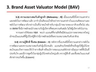3. Brand Asset Valuator Model (BAV)
        3.3)  ความเหมาะสมกับตัวลูกค้ า (Relevancy : R) เมื่อแบรนด์มีทงความแตกต่าง
                                                                              ั้
 และพลังในการพัฒนาแล้ ว เราจาเป็ นต้ องแน่ใจด้ วยว่าความแตกต่างในแบรนด์ ของเราและ
 พลัง ในการพัฒ นาดัง กล่ า วเป็ นที่ น่ า สนใจส าหรั บ กลุ่ม เป าหมายของเราด้ ว ยหรื อ ไม่ เช่ น
                                                               ้
 รถ BMW ซึงมีภาพลักษณ์ว่าเหมาะกับผู้บริ หารที่ชอบความทันสมัย ไม่ใช่ผ้ บริ หารหัวโบราณ
            ่                                                             ู
        จากผลการวิจยของ Y&R พบว่า แบรนด์ที่ขายดีหรื อมีส่วนแบ่งการตลาดขนาดใหญ่
                         ั
 มักจะเป็ นแบรนด์ที่ผ้ บริ โภครู้สกว่ามีภาพลักษณ์หรื อความเหมาะสมกับตัวเขาด้ วย
                       ู          ึ
      3.4) ความรู้ สึกดี ชื่นชม (Esteem : E) หลังจากที่แบรนด์มีทงความแตกต่าง พลังใน
                                                                   ั้
 การพัฒนาและความเหมาะสมกับตัวผู้บริ โภคแล้ ว แบรนด์จะเกิดพลังที่จะดึงดูดให้ ผ้ บริ โภค
                                                                                  ู
 สนใจและเกิ ดการลองใช้ ถ้ าหากสินค้ าหรื อบริ การของแบรนด์ ดังกล่าวมีคุณภาพที่ดีเป็ นที่
 ประทับใจ และมีการพูดถึงในกลุ่มผู้บริ โภคส่วนใหญ่ แล้ ว ความรู้ สึกดี และชื่นชมในแบรนด์
 ดังกล่าวจะเกิดขึ ้น (Esteem)


                                                                                              37
 