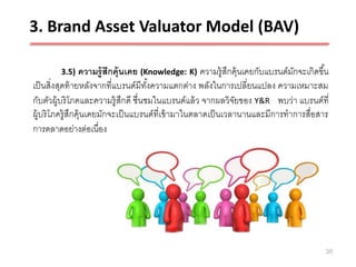 3. Brand Asset Valuator Model (BAV)

        3.5)     ความรู้ สึกคุ้นเคย (Knowledge: K) ความรู้สกคุ้นเคยกับแบรนด์มกจะเกิดขึ ้น
                                                              ึ              ั
เป็ นสิ่งสุดท้ ายหลังจากที่แบรนด์มีทงความแตกต่าง พลังในการเปลี่ยนแปลง ความเหมาะสม
                                      ั้
กับตัวผู้บริ โภคและความรู้ สึกดี ชื่นชมในแบรนด์แล้ ว จากผลวิจยของ Y&R พบว่า แบรนด์ที่
                                                                ั
ผู้บริ โภครู้สึกคุ้นเคยมักจะเป็ นแบรนด์ที่เข้ ามาในตลาดเป็ นเวลานานและมีการทาการสื่อสาร
การตลาดอย่างต่อเนื่อง




                                                                                        38
 
