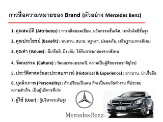 การสื่อความหมายของ Brand (ตัวอย่ าง Mercedes Benz)
1. คุณสมบัติ (Attributes) : การผลิตยอดเยี่ยม, นวัตกรรมชันเลิศ, เทคโนโลยีขันสูง
                                                        ้                 ้
2. คุณประโยชน์ (Benefit) : ทนทาน, สบาย, หรู หรา, ปลอดภัย, เสริมฐานะทางสังคม

3. คุณค่ า (Values) : มีเกรี ยติ, มีระดับ, ได้ รับการยกย่ องจากสังคม

4. วัฒนธรรม (Culture) : วัฒนธรรมเยอรมนี, ความเป็ นผู้ดีของชนชาติยุโรป

5. ประวัตศาสตร์ และประสบการณ์ (Historical & Experience) : ยาวนาน, น่ าเชื่อถือ
         ิ
6. บุคลิกภาพ (Personality) : ถ้ าเปรี ยบเป็ นคน ก็จะเป็ นคนวัยทางาน ที่ประสบ
ความสาเร็จ, เป็ นผู้บริหารที่เก่ ง
7. ผู้ใช้ (User) : ผู้บริหารระดับสูง


                                                                                 4
 