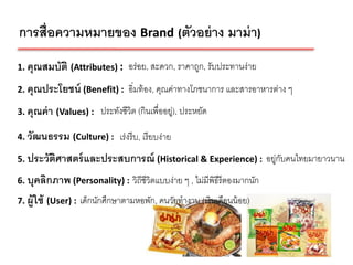 การสื่อความหมายของ Brand (ตัวอย่ าง มาม่ า)
1. คุณสมบัติ (Attributes) : อร่ อย, สะดวก, ราคาถูก, รับประทานง่าย

2. คุณประโยชน์ (Benefit) : อิ่มท้ อง, คุณค่าทางโภชนาการ และสารอาหารต่าง ๆ

3. คุณค่ า (Values) : ประทังชีวิต (กินเพื่ออยู่), ประหยัด

4. วัฒนธรรม (Culture) : เร่ งรี บ, เรี ยบง่าย

5. ประวัตศาสตร์ และประสบการณ์ (Historical & Experience) : อยู่กบคนไทยมายาวนาน
         ิ                                                     ั
6. บุคลิกภาพ (Personality) : วิถีชีวิตแบบง่าย ๆ , ไม่มีพิธีรีตองมากนัก

7. ผู้ใช้ (User) : เด็กนักศึกษาตามหอพัก, คนวัยทางาน (เงินเดือนน้ อย)



                                                                            5
 