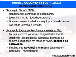 Conjuração Carioca (1794): Manifestações contrárias ao absolutismo. Ideais iluministas (Sociedade Literária). Líderes presos e libertados a seguir por falta de provas. Sociedade Literária é fechada. Conjuração Baiana ou Revolta dos Alfaiates (1798): Causas: extrema pobreza e desigualdades sociais. Objetivos: independência, República, liberdade de comércio, igualdade em todos os níveis,  abolição da escravidão . Influência da  Revolução Francesa  (Liberdade – Igualdade – Fraternidade). 
