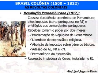 Revolução Pernambucana (1817): Causas: decadência econômica de Pernambuco, altos impostos (corte portuguesa no RJ) e privilégios aos comerciantes portugueses. Rebeldes tomam o poder por dois meses. Proclamação da República de Pernambuco. Liberdade de expressão e religiosa. Abolição de impostos sobre gêneros básicos. Adesão de AL, PB e RN. Permanência da escravidão. Repressão impiedosa da Coroa, instalada no RJ.  