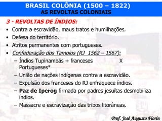 3 - REVOLTAS DE ÍNDIOS: Contra a escravidão, maus tratos e humilhações. Defesa do território. Atritos permanentes com portugueses. Confederação dos Tamoios (RJ  1562 – 1567): Índios Tupinambás + franceses X Portugueses* União de nações indígenas contra a escravidão. Expulsão dos franceses do RJ enfraquece índios. Paz de Iperog  firmada por padres jesuítas desmobiliza índios. Massacre e escravização das tribos litorâneas. 