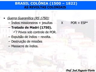 Guerra Guaranítica (RS 1750): Índios missioneiros + jesuítas  X POR + ESP* Tratado de Madri (1750). 7 Povos sob controle de POR. Expulsão de índios – revolta. Destruição de missões  Massacre de índios. 