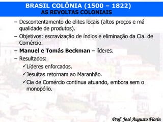 Descontentamento de elites locais (altos preços e má qualidade de produtos). Objetivos: escravização de índios e eliminação da Cia. de Comércio. Manuel e Tomás Beckman  – líderes. Resultados: Líderes enforcados. Jesuítas retornam ao Maranhão. Cia de Comércio continua atuando, embora sem o monopólio. 