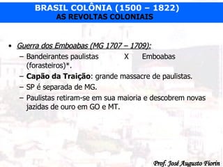 Guerra dos Emboabas (MG 1707 – 1709): Bandeirantes paulistas   X Emboabas (forasteiros)*. Capão da Traição : grande massacre de paulistas. SP é separada de MG. Paulistas retiram-se em sua maioria e descobrem novas jazidas de ouro em GO e MT. 